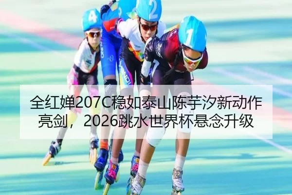 全红婵207C稳如泰山陈芋汐新动作亮剑，2026跳水世界杯悬念升级